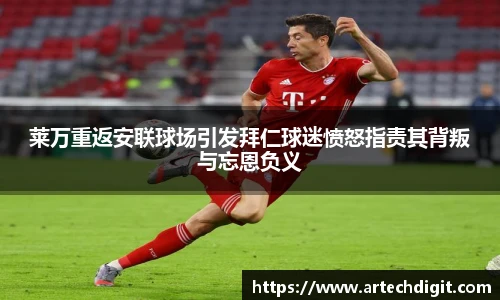 莱万重返安联球场引发拜仁球迷愤怒指责其背叛与忘恩负义